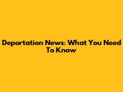 Deportation News: What You Need To Know