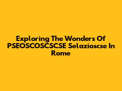Exploring The Wonders Of PSEOSCOSCSCSE Selazioscse In Rome