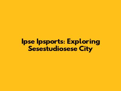 Ipse Ipsports: Exploring Sesestudiosese City