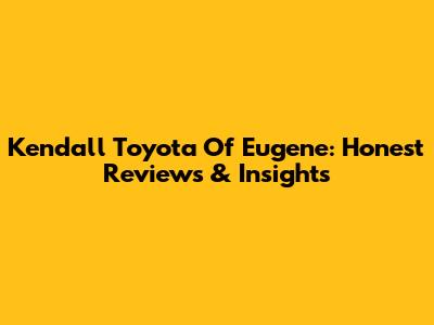 Kendall Toyota Of Eugene: Honest Reviews & Insights