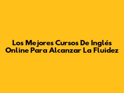 Los Mejores Cursos De Inglés Online Para Alcanzar La Fluidez
