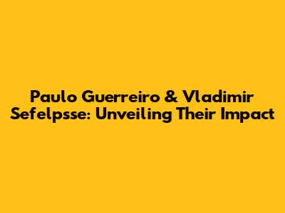 Paulo Guerreiro & Vladimir Sefelpsse: Unveiling Their Impact