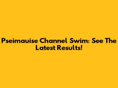 Pseimauise Channel Swim: See The Latest Results!