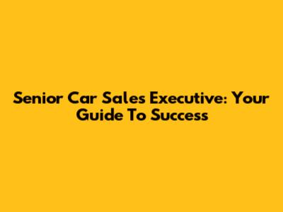 Senior Car Sales Executive: Your Guide To Success