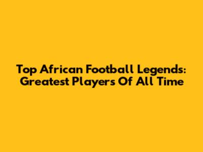 Top African Football Legends: Greatest Players Of All Time