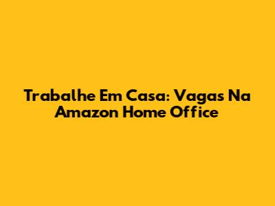 Trabalhe Em Casa: Vagas Na Amazon Home Office