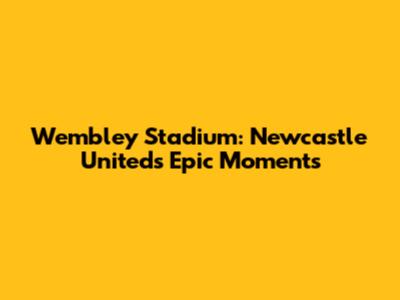 Wembley Stadium: Newcastle United's Epic Moments