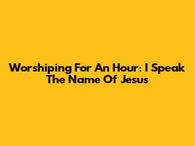 Worshiping For An Hour: 'I Speak The Name Of Jesus'