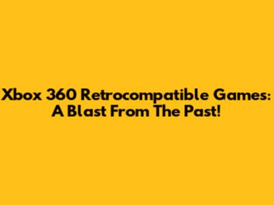 Xbox 360 Retrocompatible Games: A Blast From The Past!